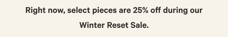 Right now, select pieces are 25% off during our Winter Reset Sale.