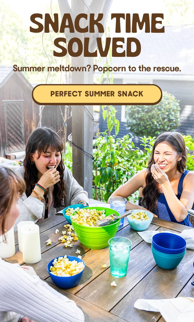 SNACK TIME SOLVED Summer meltdown? Popcorn to the rescue. PERFECT SUMMER SNACK