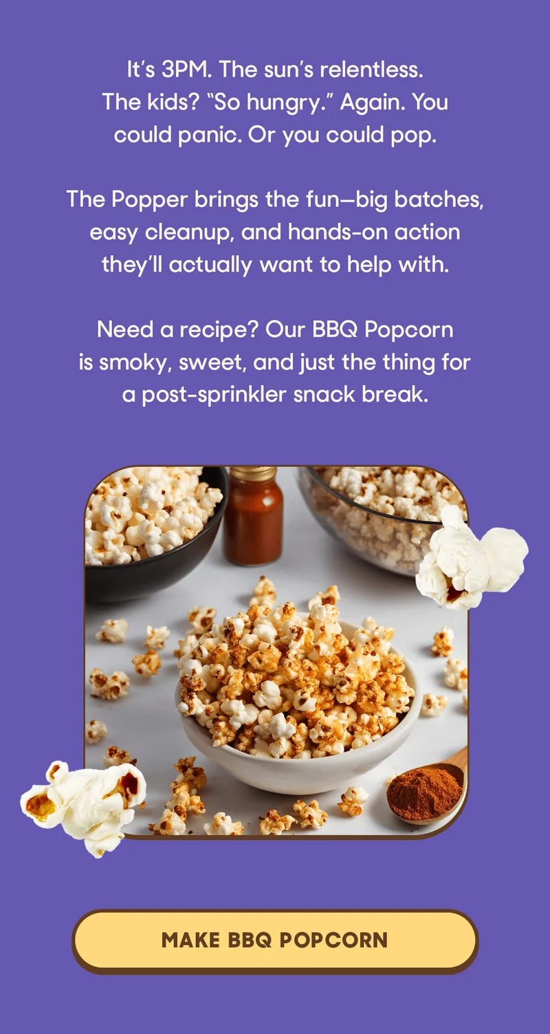 It’s 3PM. The sun’s relentless. The kids? “So hungry.” Again. You could panic. Or you could pop.  The Popper brings the fun—big batches, easy cleanup, and hands-on action they’ll actually want to help with.  Need a recipe? Our BBQ Popcorn is smoky, sweet, and just the thing for a post-sprinkler snack break. MAKE BBQ POPCORN