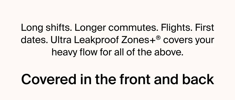 Long shifts. Longer commutes. Flights. First dates. Ultra Leakproof Zones+ covers your heavy flow for all of the above.