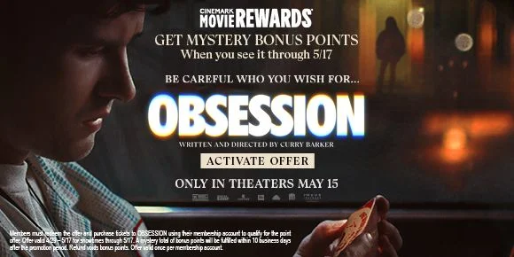 GET MYSTERY BONUS POINTS | When you see it through 5/17 | BE CAREFUL WHAT YOU WHISH FOR... OBSESSION | ACTIVATE OFFER > | ONLY IN THEATERS MAY 15