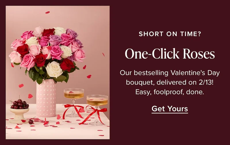 Short On Time? One-Click Roses. Our bestselling Valentine's Day bouquet, delivery on 2/13! Easy, foolproof, done. Get Yours.