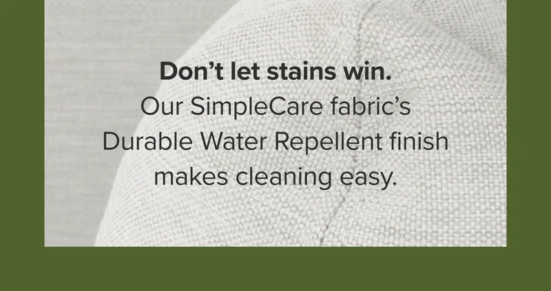 Don’t let stains win. Our SimpleCare fabric’s Durable Water Repellent finish makes cleaning easy.