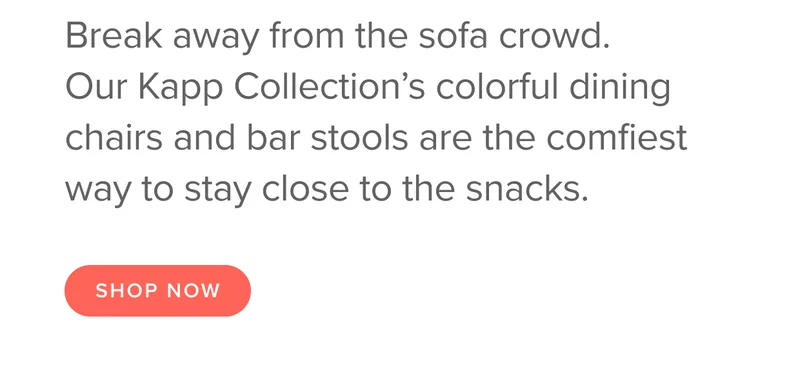 Break away from the sofa crowd. Our Kapp Collection’s colorful dining chairs and bar stools are the comfiest way to stay close to the snacks. Shop Chairs.