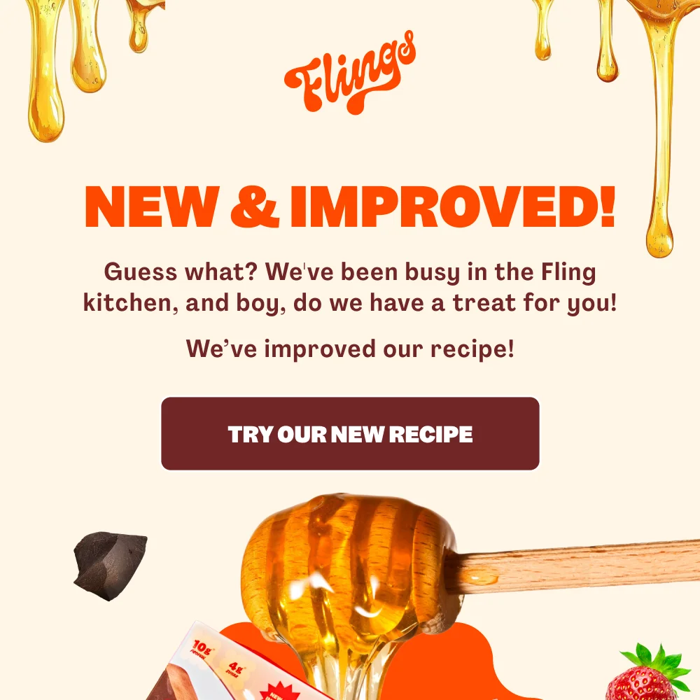 NEW & IMPROVED! Guess what? We've been busy in the Fling kitchen, and boy, do we have a treat for you! We've improved our recipe! TRY OUR NEW RECIPE
