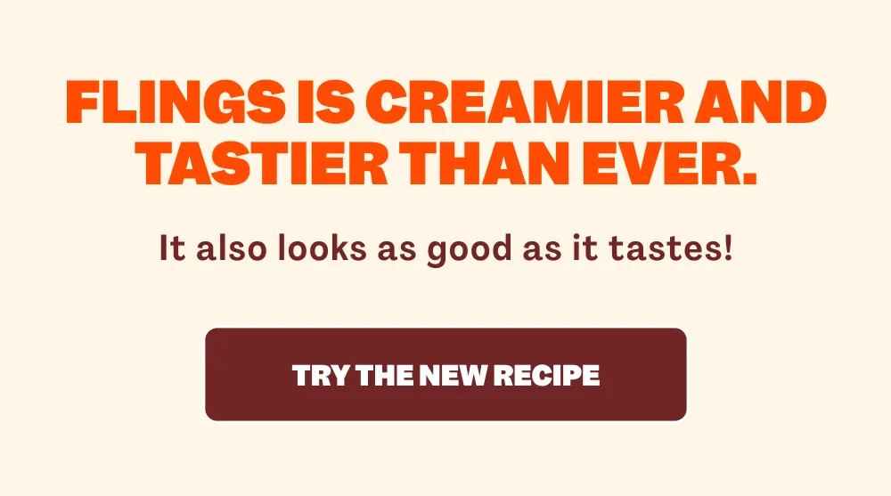 FLINGS IS CREAMIER AND TASTIER THAN EVER. It also looks as good as it tastes! TRY THE NEW RECIPE