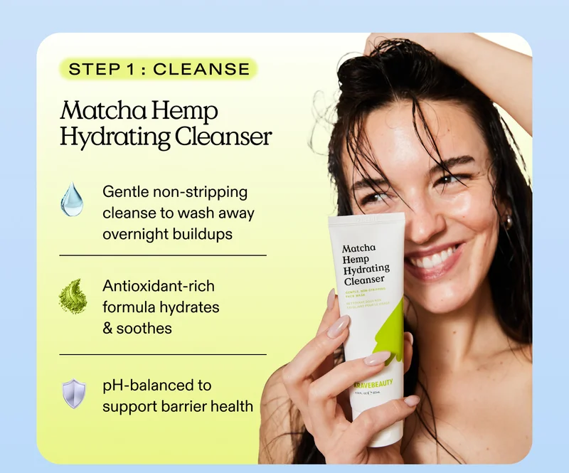 Step 1: Cleanse. Matcha Hemp Hydrating Cleanser.  Gentle non-stripping cleanse to wash away overnight buildup. Antioxidant-rich formula that hydrates & soothes. pH-balanced to support barrier health.