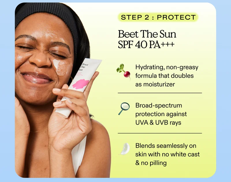 Step 2: Protect. Beet The Sun SPF 40 PA +++  Hydrating, non-greasy formula that doubles as moisturizer. Broad-spectrum protection against UVA & UVB rays.  Blends seamlessly on skin with no white cast & no pilling.