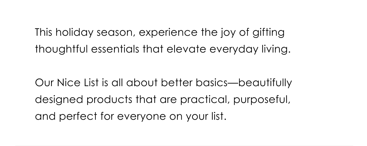 This holiday season, experience the joy of gifting thoughtful essentials that elevate everyday living.