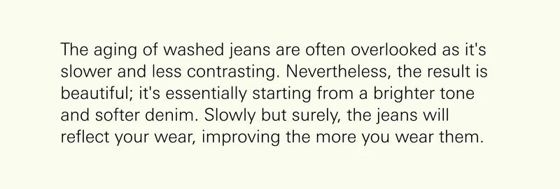 The aging of washed jeans are often overlooked as it's slower and less contrasting. Nevertheless, the result is beautiful; it's essentially starting from a brighter tone and softer denim. Slowly but surely, the jeans will reflect your wear, improving the more you wear them.