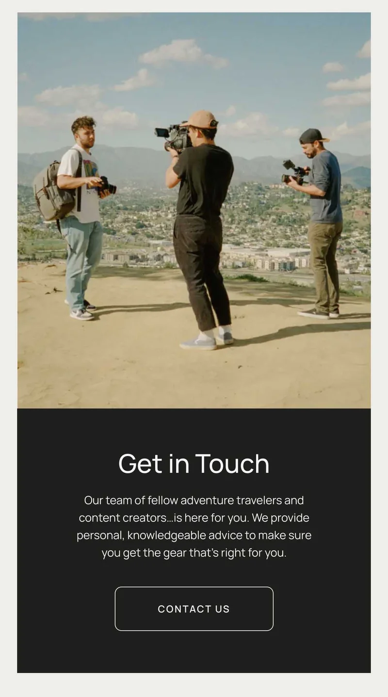 Get In Touch - Our team of fellow adventure travelers and content creators…is here for you. We provide personal, knowledgeable advice to make sure you get the gear that’s right for you. Contact Us.