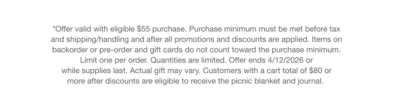 *Offer valid with eligible $55 purchase. Purchase minimum must be met before tax and shipping/handling and after all promotions and discounts are applied. Items on backorder or pre-order and gift cards do not count toward the purchase minimum. Limit one per order. Quantities are limited. Offer ends 4/12/2026 or while supplies last. Actual gift may vary. Customers with a cart total of $80 or more after discounts are eligible to receive the picnic blanket and journal.