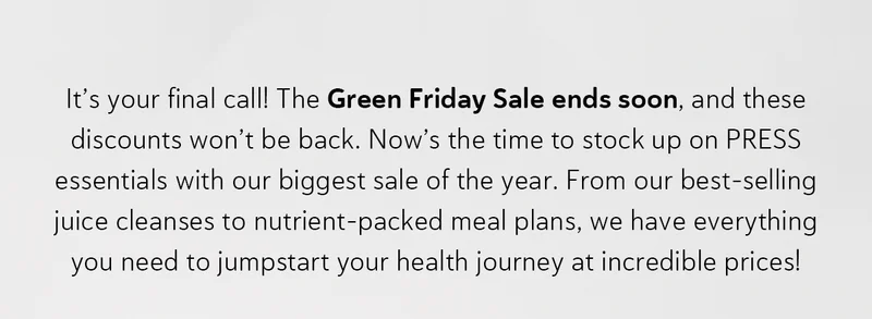 It’s your final call! The Green Friday Sale ends soon, and these discounts won’t be back. Now’s the time to stock up on PRESS essentials with our biggest sale of the year. From our best-selling juice cleanses to nutrient-packed meal plans, we have everything you need to jumpstart your health journey at incredible prices!