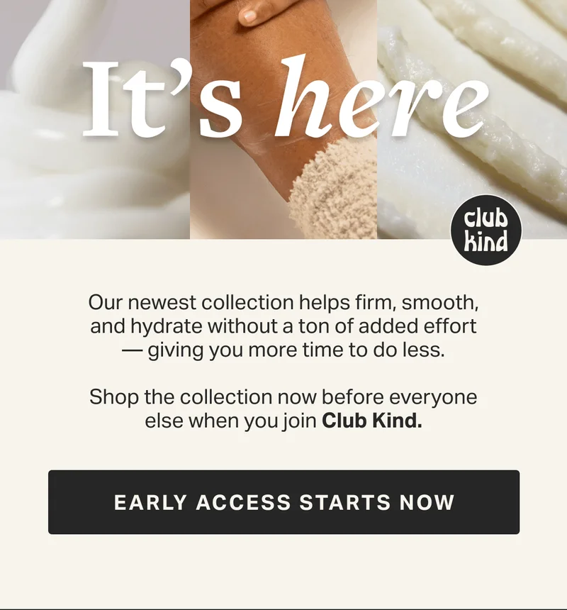 Our newest collection helps firm, smooth, and hydrate without a ton of added effort —&nbsp;giving you more time to do less.  Be the first to shop as a Club Kind  member on 2/22. GET NOTIFIED