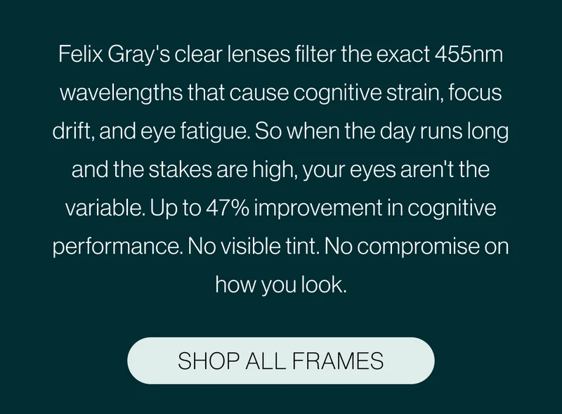 Felix Gray's clear lenses filter the exact 455nm wavelengths that cause cognitive strain, focus drift, and eye fatigue. So when the day runs long and the stakes are high, your eyes aren't the variable. Up to 47% improvement in cognitive performance. No visible tint. No compromise on how you look.