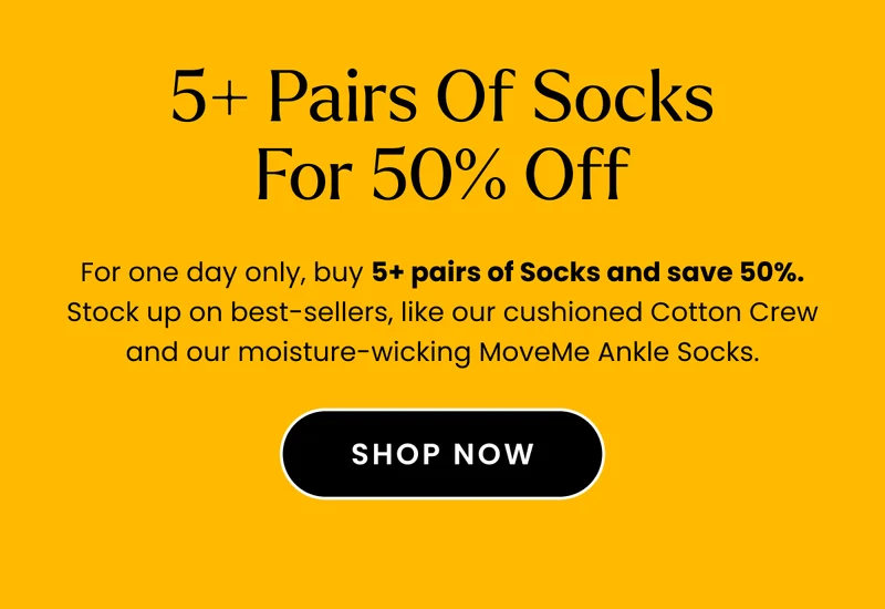 Body: For one day only, buy 5+ pairs of Socks and save 50%. Stock up on best-sellers, like our cushioned Cotton Crew and our moisture-wicking MoveMe Ankle Socks. Fine Print: No promo code needed. Discount automatically applies at checkout. Offer expires November 15, 2023 at 11:59pm. Cannot be combined with any other offer. Discount applies to select full-priced items. CTA: Shop Socks