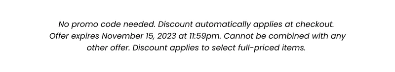 Fine Print: No promo code needed. Discount automatically applied at checkout. Offer expires November 15, 2023 at 11:59pm. Cannot be combined with any other offer. Discount applies to select full-priced items.