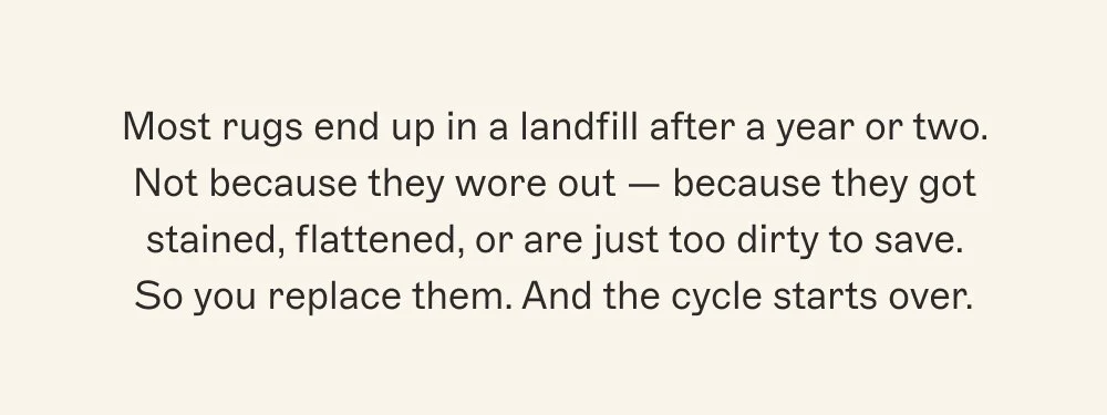 Most rugs end up in a landfill after a year or two. Not because they wore out — because they got stained, flattened, or are just too dirty to save. So you replace them. And the cycle starts over.