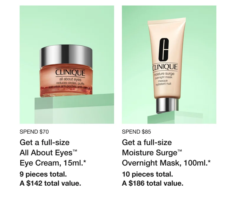 Spend $70 | Get a full-size All About Eyes™ Eye Cream, 15ml.* | 9 pieces total. | A $142 total value. | Spend $85 | Get a full-size Moisture Surge™ Overnight Mask, 100ml.*  | 10 pieces total. | A $186 total value.