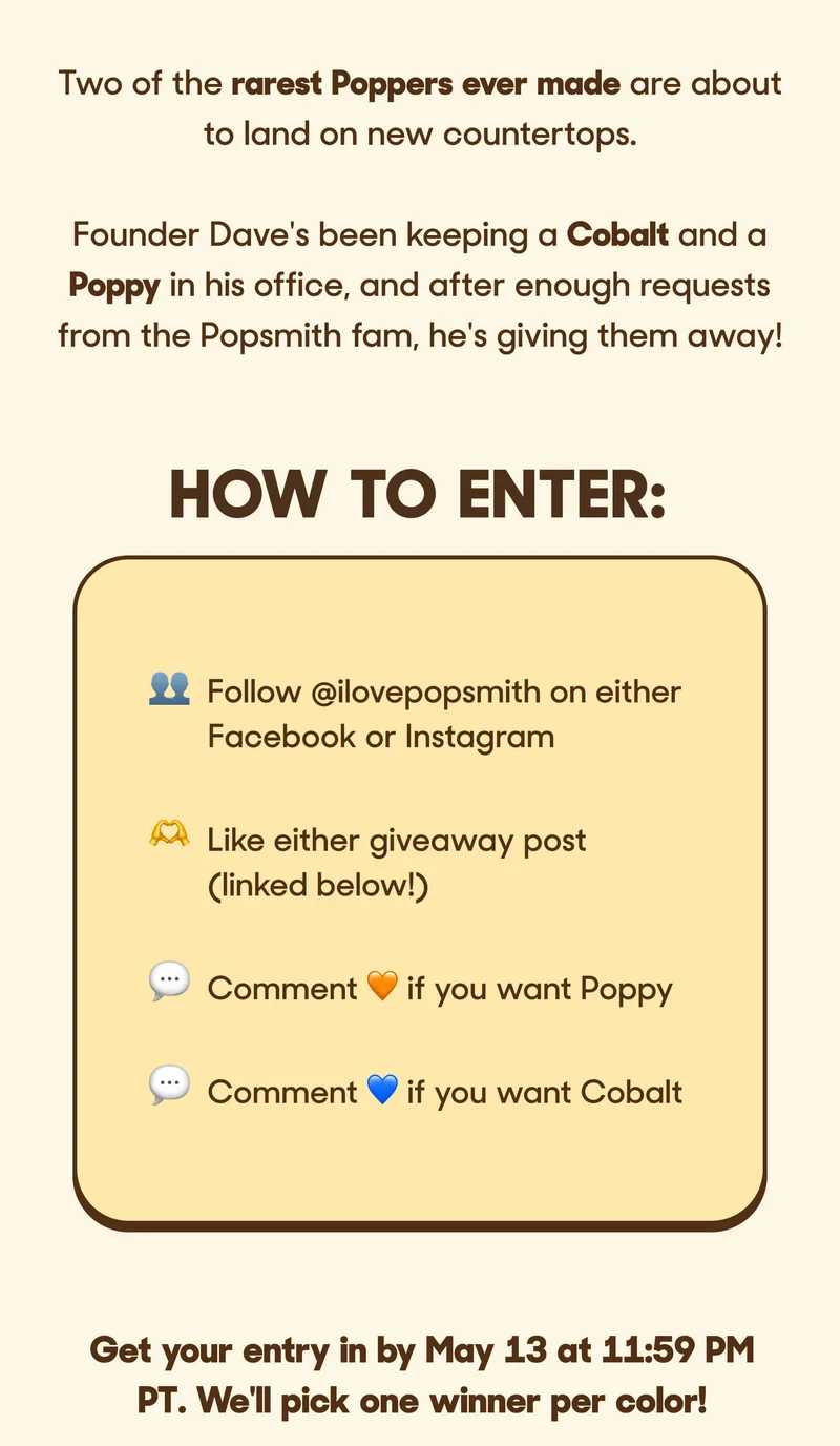 Two of the rarest Poppers ever made are about to land on new countertops.   Founder Dave's been keeping a Cobalt and a Poppy in his office, and after enough requests from the Popsmith fam, he's giving them away! HOW TO ENTER 👥 Follow @ilovepopsmith⁠ on either Facebook or Instagram 🫶 Like either giveaway post (linked below!) 💬 Comment 🧡 if you want Poppy⁠ 💬 Comment 💙 if you want Cobalt ⁠  Get your entry in by May 13 at 11:59 PM PT. We'll pick one winner per color!