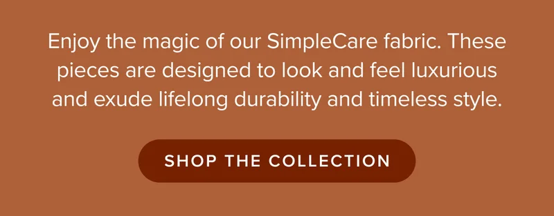 Enjoy the magic of our SimpleCare fabric. These pieces are designed to look and feel luxurious and exude lifelong durability and timeless style. SHOP THE COLLECTION.