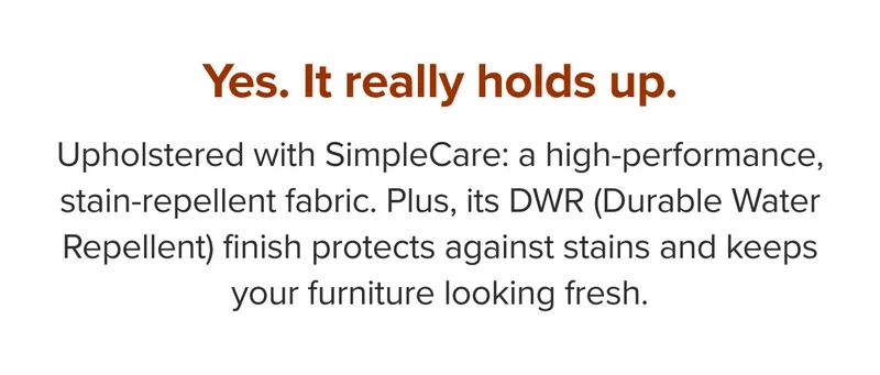 Upholstered with SimpleCare: a high-performance, stain-repellent fabric.