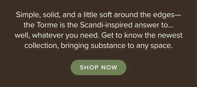 Simple, solid, and a little soft around the edges—the Torme is the newest Scandi-inspired collection. SHOP NOW.