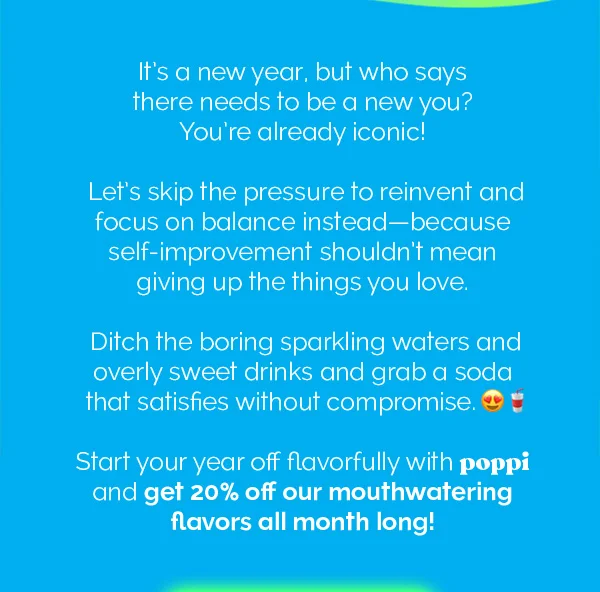 It's a new year, but who says there needs to be a new you? You're already iconic! Let's skip the pressure to reinvent and focus on balance instead - because self-improvement shouldn't mean giving up the things you love. Ditch the boring sparkling waters and overly sweet drinks and grab a soda that satisfies without compromise. Start your year off flavorfully with poppi and get 20% off mouthwatering flavors all month long!