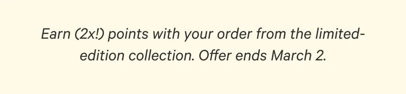 Earn (2x!) points with your order from the limited-edition collection. Offer ends March 2.