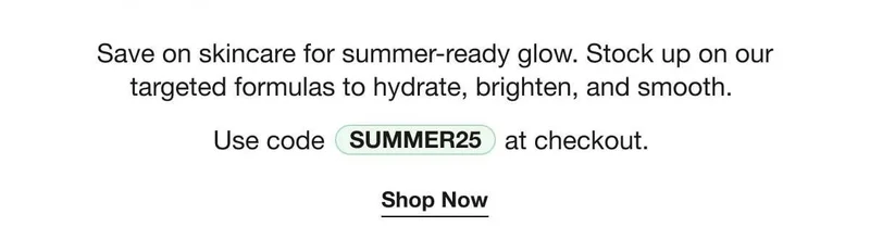 Save on skincare for summer-ready glow. Stock up on our targeted formulas to hydrate, brighten, and smooth. | Use code discount code at checkout. | Shop Now