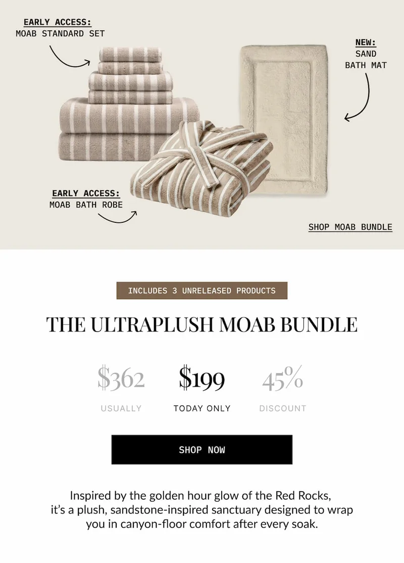 EARLY ACCESS: MOAB STANDARD SET  NEW: SAND BATH MAT  EARLY ACCESS: MOAB BATH ROBE  SHOP MOAB BUNDLE  INCLUDES 3 UNRELEASED PRODUCTS  THE ULTRAPLUSH MOAB BUNDLE  $362 USUALLY  $199 TODAY ONLY  45% DISCOUNT  SHOP NOW  Inspired by the golden hour glow of the Red Rocks, it's a plush, sandstone-inspired sanctuary designed to wrap you in canyon-floor comfort after every soak.