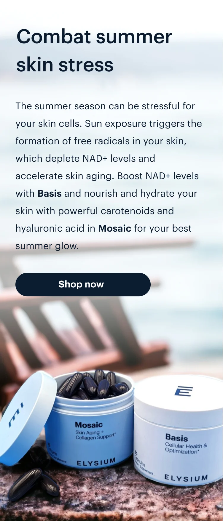 Combat summer skin stress | The summer season can be stressful for your skin cells. Sun exposure triggers the formation of free radicals in your skin, which deplete NAD+ levels and accelerate skin aging. Boost NAD+ levels with Basis and nourish and hydrate your skin with powerful carotenoids and hyaluronic acid in Mosaic for your best summer glow. | Shop now