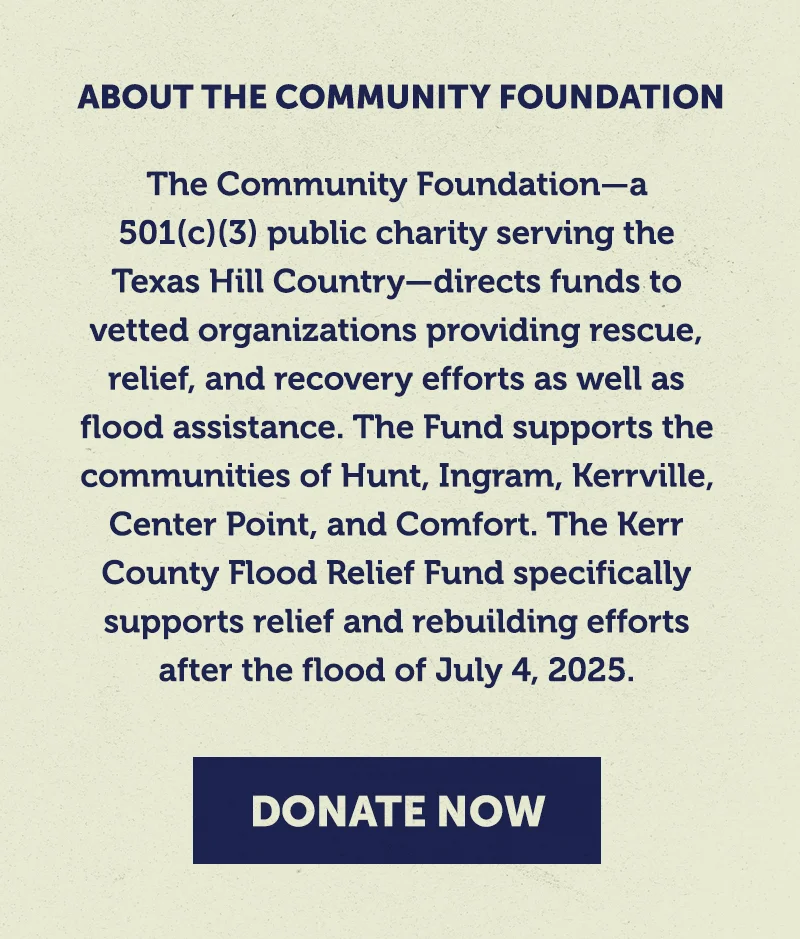 The Community Foundation—a 501(c)(3) public charity serving the Texas Hill Country—directs funds to vetted organizations providing rescue, relief, and recovery efforts as well as flood assistance. The Fund supports the communities of Hunt, Ingram, Kerrville, Center Point, and Comfort. The Kerr County Flood Relief Fund specifically supports relief and rebuilding efforts after the flood of July 4, 2025. The Community Foundation—a 501(c)(3) public charity serving the Texas Hill Country—directs funds to vetted organizations providing rescue, relief, and recovery efforts as well as flood assistance. The Fund supports the communities of Hunt, Ingram, Kerrville, Center Point, and Comfort. The Kerr County Flood Relief Fund specifically supports relief and rebuilding efforts after the flood of July 4, 2025.