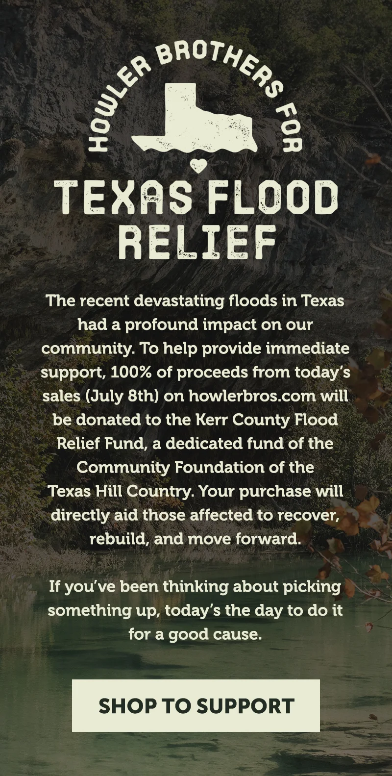 The recent devastating floods in Texas had a profound impact on our community. To help provide immediate support, 100% of proceeds from today’s sales (July 8th) on howlerbros.com, at Howler Hacienda or South Congress Outpost will be donated to the Kerr County Flood Relief Fund, a dedicated fund of the Community Foundation of the Texas Hill Country. Your purchase will directly aid those affected to recover, rebuild, and move forward. If you’ve been thinking about picking something up, today’s the day to do it for a good cause. The recent devastating floods in Texas had a profound impact on our community. To help provide immediate support, 100% of proceeds from today’s sales (July 8th) on howlerbros.com, at Howler Hacienda or South Congress Outpost will be donated to the Kerr County Flood Relief Fund, a dedicated fund of the Community Foundation of the Texas Hill Country. Your purchase will directly aid those affected to recover, rebuild, and move forward. If you’ve been thinking about picking something up, today’s the day to do it for a good cause.