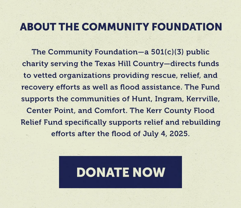 The Community Foundation—a 501(c)(3) public charity serving the Texas Hill Country—directs funds to vetted organizations providing rescue, relief, and recovery efforts as well as flood assistance. The Fund supports the communities of Hunt, Ingram, Kerrville, Center Point, and Comfort. The Kerr County Flood Relief Fund specifically supports relief and rebuilding efforts after the flood of July 4, 2025.