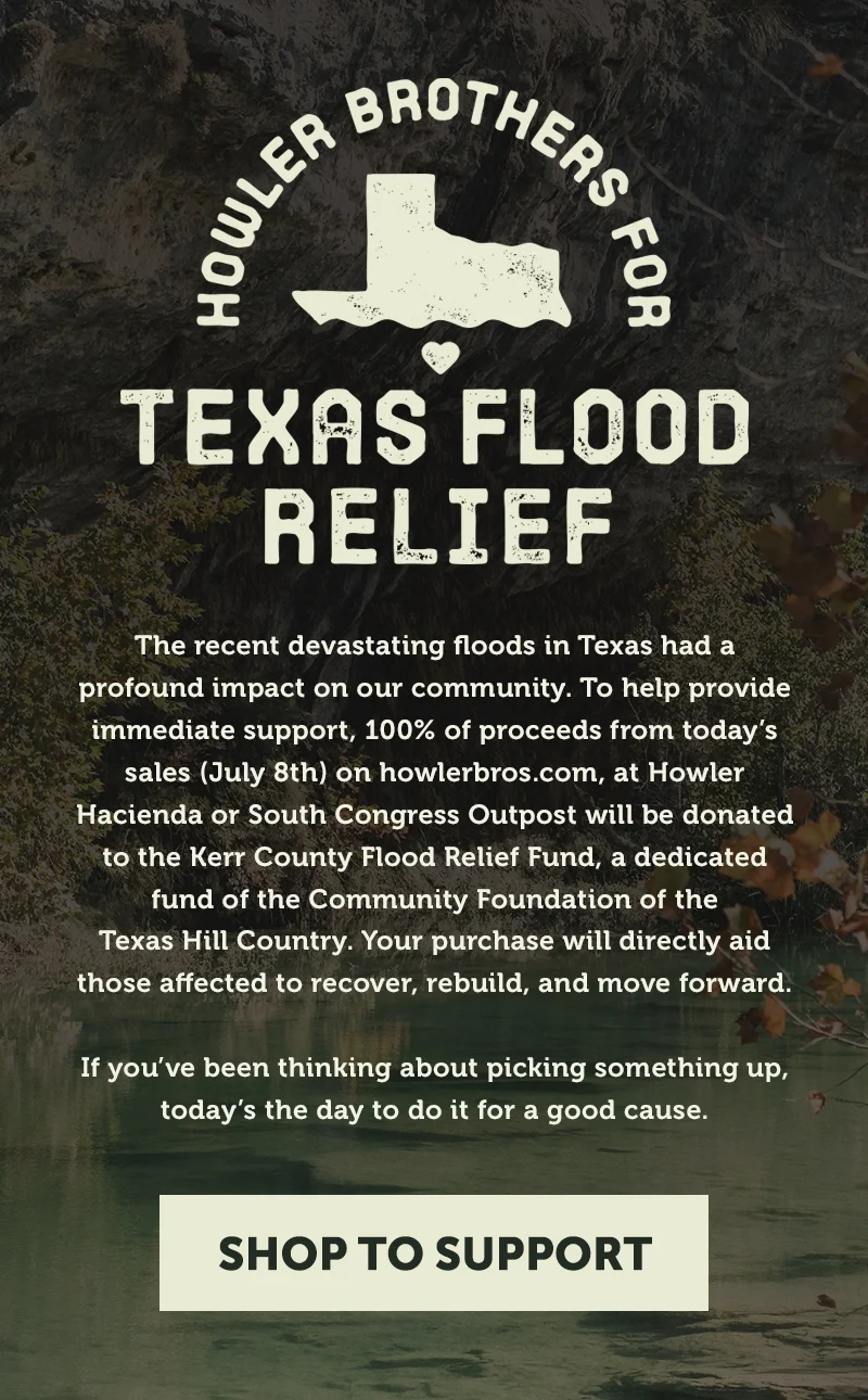 The recent devastating floods in Texas had a profound impact on our community. To help provide immediate support, 100% of proceeds from today’s sales (July 8th) on howlerbros.com, at Howler Hacienda or South Congress Outpost will be donated to the Kerr County Flood Relief Fund, a dedicated fund of the Community Foundation of the Texas Hill Country. Your purchase will directly aid those affected to recover, rebuild, and move forward. If you’ve been thinking about picking something up, today’s the day to do it for a good cause.