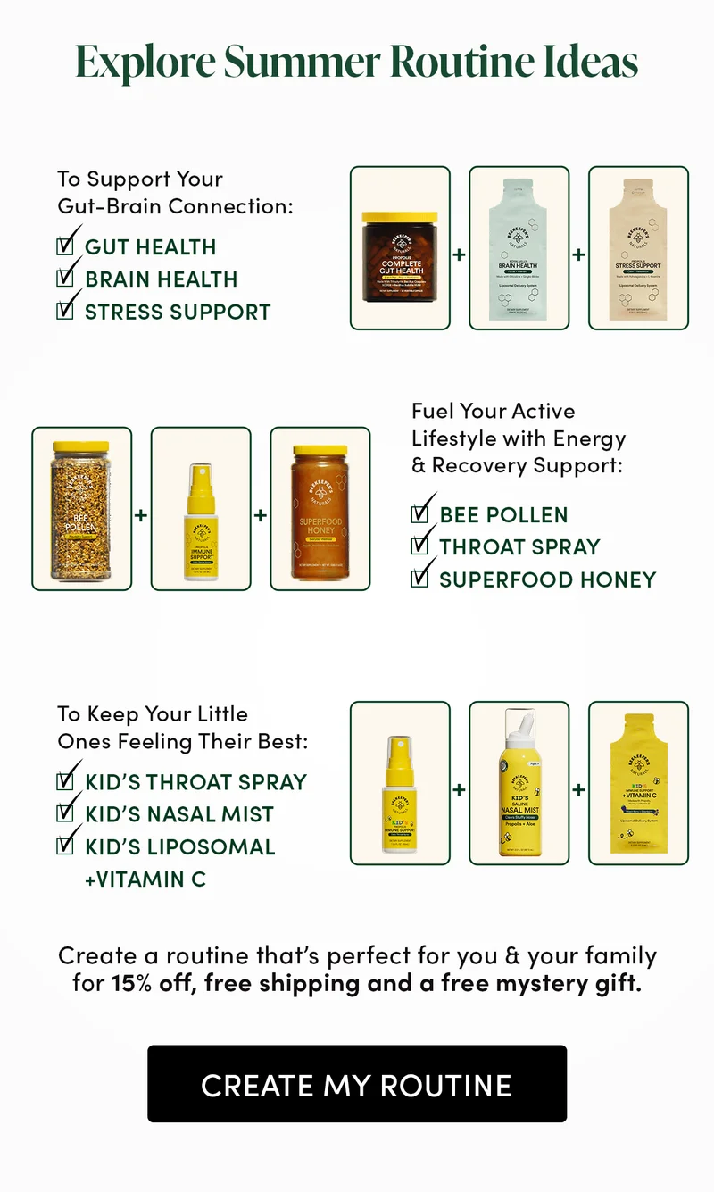 Explore Summer Routine Ideas   To Support Your Gut-Brain Connection: Gut Health + Brain Health + Stress Support  Fuel Your Active Lifestyle with Energy & Recovery Support: Bee Pollen + Prop Spray + Superfood Honey  To Keep Your Little Ones Feeling Their Best: Kids Lipo + Kids Prop + Kids Nasal Mist    Create a routine that’s perfect for you & your family for 15% off, free shipping and a free mystery gift.