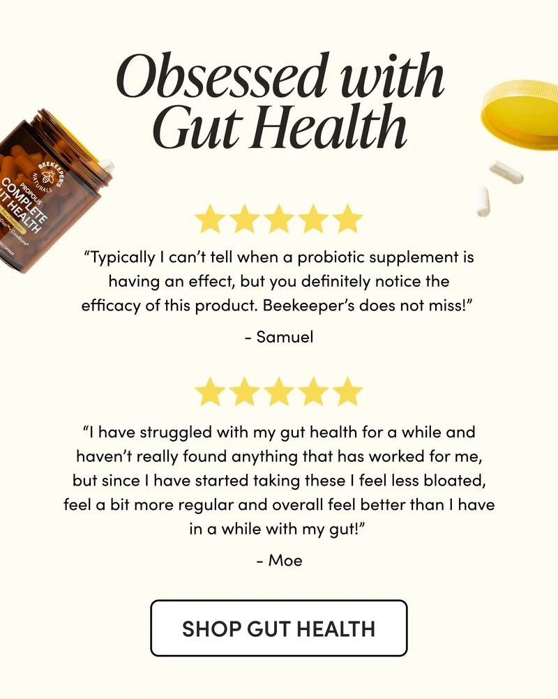 Obsessed with Gut Health  “Typically I can’t tell when a probiotic supplement is having an effect, but you definitely notice the efficacy of this product. Beekeeper’s does not miss !”  - Samuel “I have struggled with my gut health for a while and haven’t really found anything that has worked for me, but since I have started taking these I feel less bloated, feel a bit more regular and overall feel better than I have in a while with my gut!”  - Moe