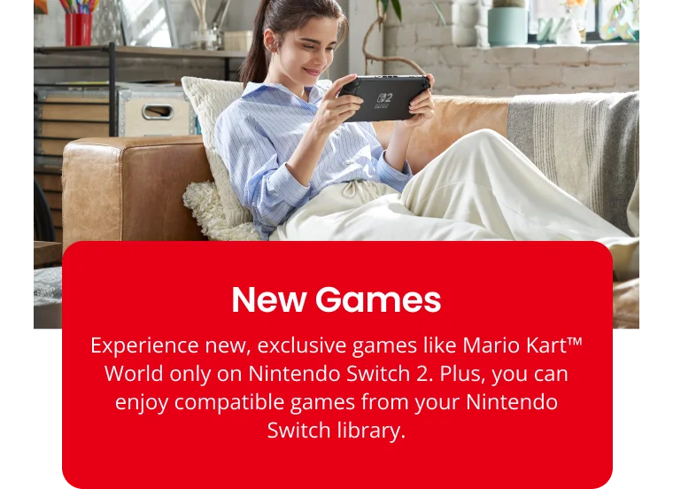 New Games Experience new, exclusive games like Mario KartTM World only on Nintendo Switch 2. Plus, you can enjoy compatible games from your Nintendo Switch library.