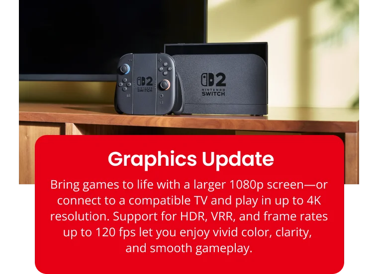 fl'2 SWITCH Graphics Update Bring games to life with a larger 1080p screen—or connect to a compatible TV and play in up to 4K resolution. Support for HDR, VRR, and frame rates up to 120 fps let you enjoy vivid color, clarity, and smooth gameplay.