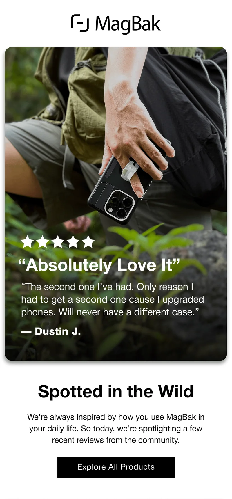 “Absolutely Love It” “The second one I’ve had. Only reason I had to get a second one cause I upgraded phones. Will never have a different case.” — Dustin J. Spotted in the Wild We’re always inspired by how you use MagBak in your daily life. So today, we’re spotlighting a few recent reviews from the community. Explore All Products