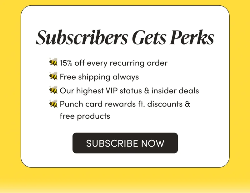 Subscribers Get Perks       🐝 15% off every recurring order   🐝 Free shipping always  🐝 Our highest VIP status & insider deals  🐝 Punch card rewards ft. discounts & free products