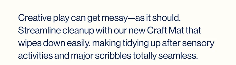 Creative play can get messy—as it should. Streamline cleanup with our new Craft Mat that wipes down easily, making tidying up after sensory activities and major scribbles totally seamless.
