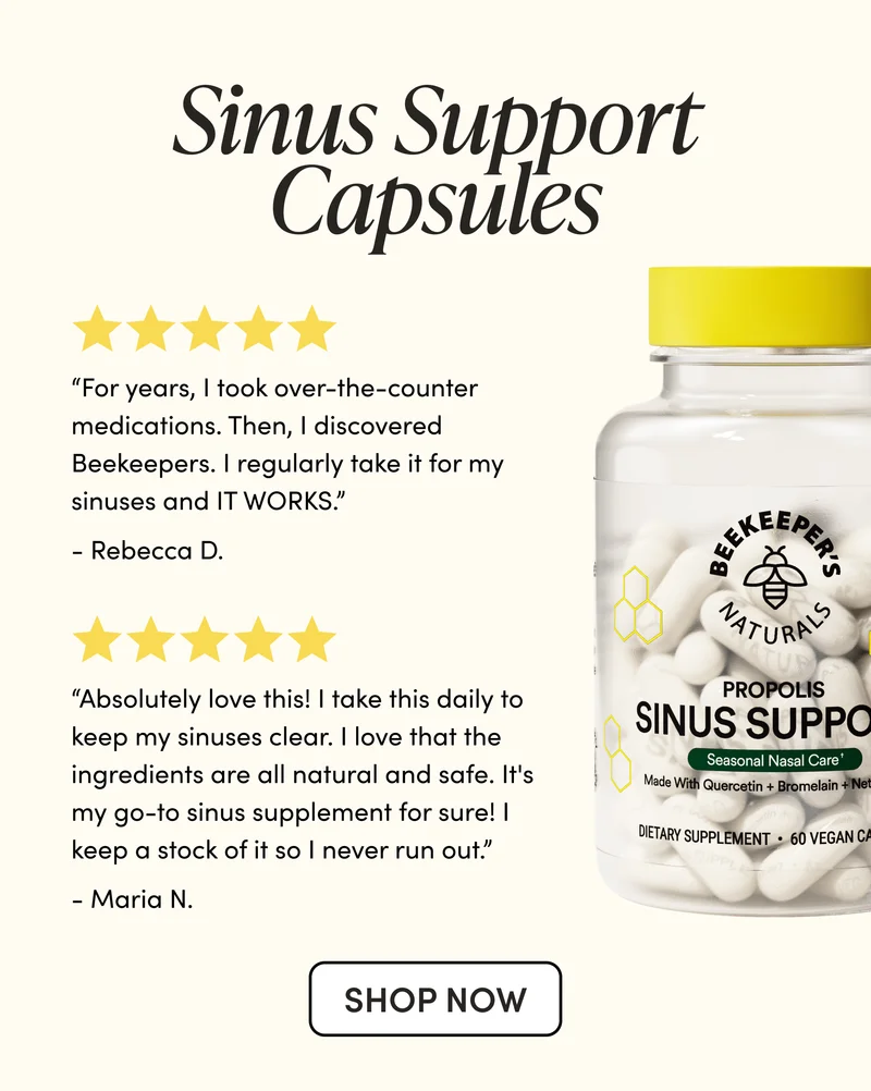 Sinus Support Capsules    “For years, I took over-the-counter medications. Then, I discovered Beekeepers. I regularly take it for my sinuses and IT WORKS.”   - Rebecca D   “Absolutely love this! I take this daily to keep my sinuses clear. I love that the ingredients are all natural and safe. It's my go-to sinus supplement for sure! I keep a stock of it so I never run out.”     - Maria N
