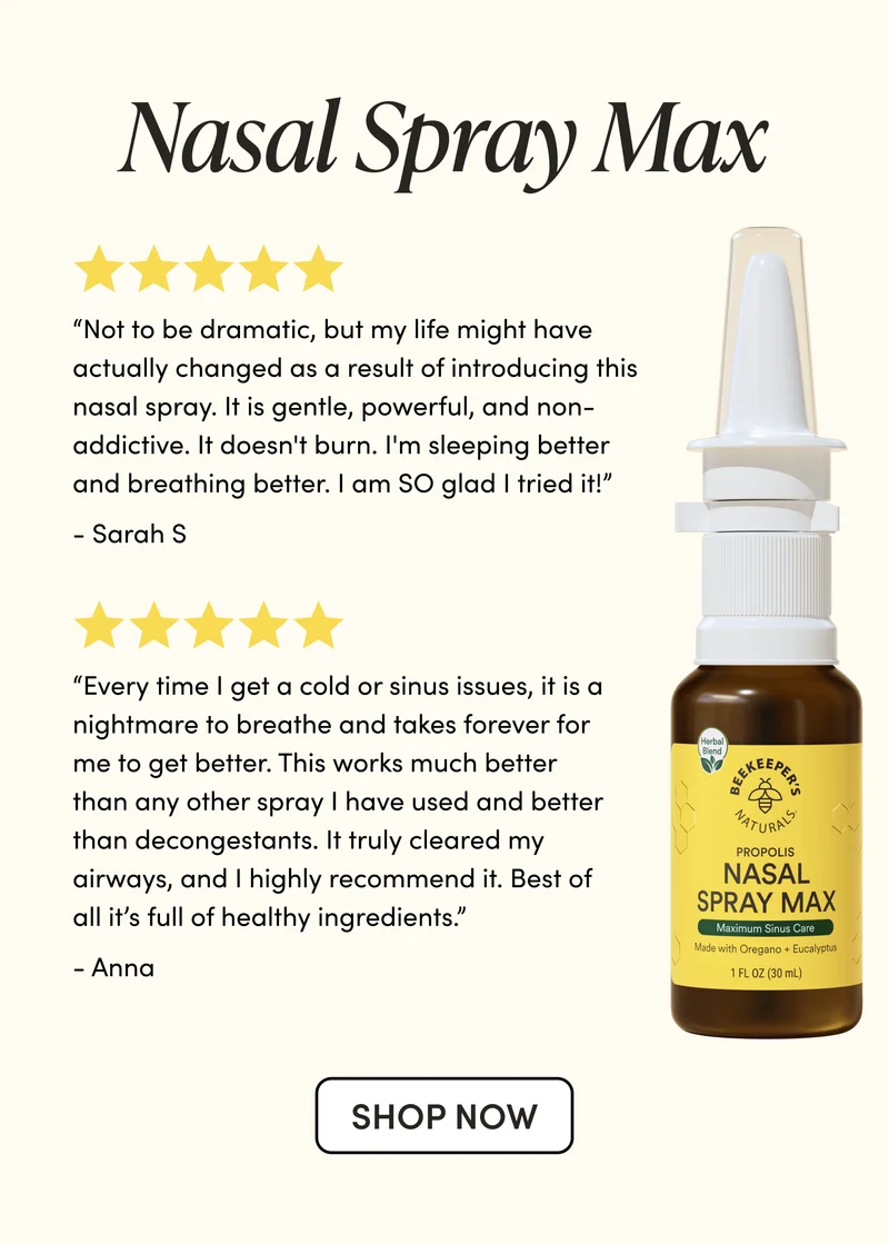 Nasal Spray Max    “Not to be dramatic, but my life might have actually changed as a result of introducing this nasal spray. It is gentle, powerful, and non-addictive. It doesn't burn. I'm sleeping better and breathing better. I am SO glad I tried it!”    - Sarah S “Every time I get a cold or sinus issues, it is a nightmare to breathe and takes forever for me to get better. This works much better than any other spray I have used and better than decongestants. It truly cleared my airways, and I highly recommend it. Best of all it’s full of healthy ingredients.”   - Anna