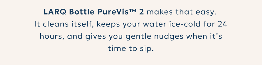 LARQ Bottle PureVis™ 2 makes that easy.  It cleans itself, keeps your water ice-cold for 24 hours, and gives you gentle nudges when it’s time to sip.