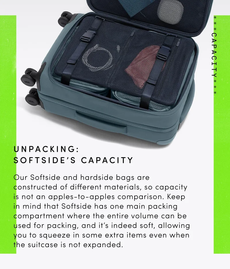 Unpacking: Softside's Capacity: Our Softside and hardside bags are constructed of different materials. Since it’s a soft product, Softside has the ability to flex to provide more capacity—even when the zipper expansion isn’t in use.