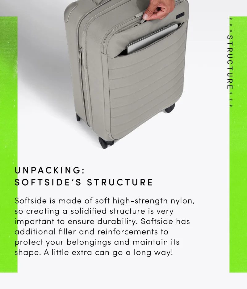 Unpacking: Softside's Structure. Softside is made from soft high-stength nylon, so creating a softside structure is very important to ensure durability. Softside has additional filler and reinforcements to protect your belongings and maintain its shape. A little extra can go a long way.
