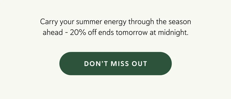 Carry your summer energy through the season ahead – 20% off ends tomorrow at midnight.