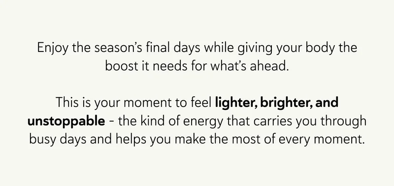 Enjoy the season’s final days while giving your body the boost it needs for what’s ahead.  This is your moment to feel lighter, brighter, and unstoppable – the kind of energy that carries you through busy days and helps you make the most of every moment.